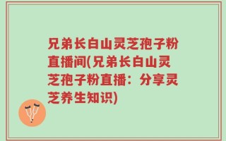 兄弟长白山灵芝孢子粉直播间(兄弟长白山灵芝孢子粉直播：分享灵芝养生知识)