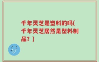 千年灵芝是塑料的吗(千年灵芝居然是塑料制品？)