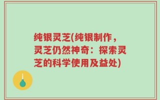 纯银灵芝(纯银制作，灵芝仍然神奇：探索灵芝的科学使用及益处)