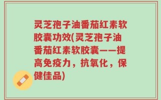 灵芝孢子油番茄红素软胶囊功效(灵芝孢子油番茄红素软胶囊——提高免疫力，抗氧化，保健佳品)