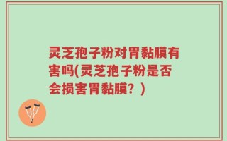 灵芝孢子粉对胃黏膜有害吗(灵芝孢子粉是否会损害胃黏膜？)