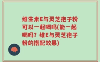 维生素E与灵芝孢子粉可以一起喝吗(能一起喝吗？维E与灵芝孢子粉的搭配效果)