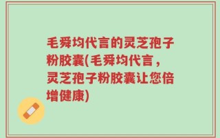 毛舜均代言的灵芝孢子粉胶囊(毛舜均代言，灵芝孢子粉胶囊让您倍增健康)