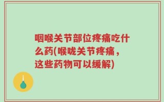 咽喉关节部位疼痛吃什么药(喉咙关节疼痛，这些药物可以缓解)