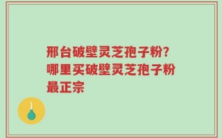 邢台破壁灵芝孢子粉？哪里买破壁灵芝孢子粉最正宗