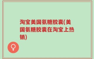 淘宝美国氨糖胶囊(美国氨糖胶囊在淘宝上热销)
