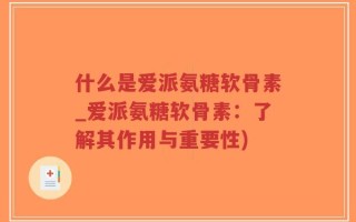 什么是爱派氨糖软骨素_爱派氨糖软骨素：了解其作用与重要性)
