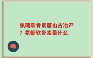 氨糖软骨素唐山古冶产？氨糖软骨素是什么