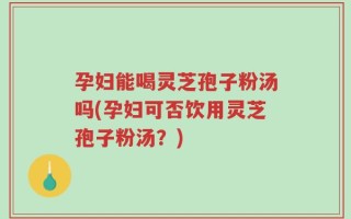 孕妇能喝灵芝孢子粉汤吗(孕妇可否饮用灵芝孢子粉汤？)