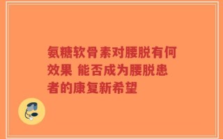 氨糖软骨素对腰脱有何效果 能否成为腰脱患者的康复新希望