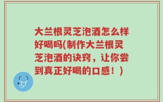 大兰根灵芝泡酒怎么样好喝吗(制作大兰根灵芝泡酒的诀窍，让你尝到真正好喝的口感！)