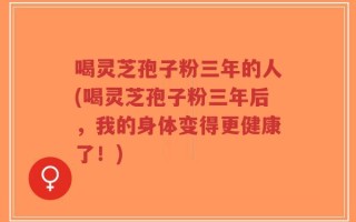 喝灵芝孢子粉三年的人(喝灵芝孢子粉三年后，我的身体变得更健康了！)