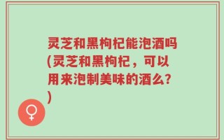 灵芝和黑枸杞能泡酒吗(灵芝和黑枸杞，可以用来泡制美味的酒么？)