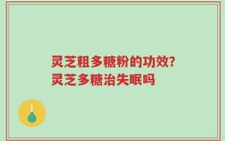 灵芝粗多糖粉的功效？灵芝多糖治失眠吗