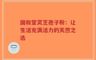 国和堂灵芝孢子粉：让生活充满活力的天然之选