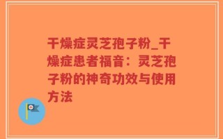 干燥症灵芝孢子粉_干燥症患者福音：灵芝孢子粉的神奇功效与使用方法