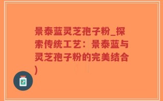 景泰蓝灵芝孢子粉_探索传统工艺：景泰蓝与灵芝孢子粉的完美结合)