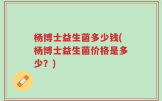 杨博士益生菌多少钱(杨博士益生菌价格是多少？)