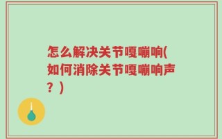 怎么解决关节嘎嘣响(如何消除关节嘎嘣响声？)