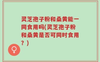 灵芝孢子粉和桑黄能一同食用吗(灵芝孢子粉和桑黄是否可同时食用？)