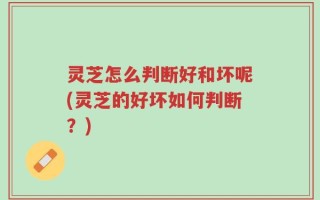 灵芝怎么判断好和坏呢(灵芝的好坏如何判断？)