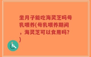 坐月子能吃海灵芝吗母乳喂养(母乳喂养期间，海灵芝可以食用吗？)