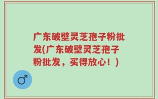 广东破壁灵芝孢子粉批发(广东破壁灵芝孢子粉批发，买得放心！)