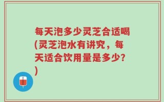 每天泡多少灵芝合适喝(灵芝泡水有讲究，每天适合饮用量是多少？)