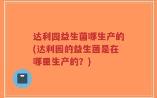 达利园益生菌哪生产的(达利园的益生菌是在哪里生产的？)
