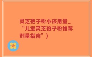 灵芝孢子粉小孩用量_“儿童灵芝孢子粉推荐剂量指南”)