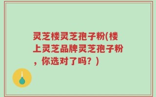灵芝楼灵芝孢子粉(楼上灵芝品牌灵芝孢子粉，你选对了吗？)
