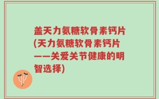 盖天力氨糖软骨素钙片(天力氨糖软骨素钙片——关爱关节健康的明智选择)