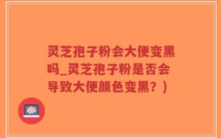 灵芝孢子粉会大便变黑吗_灵芝孢子粉是否会导致大便颜色变黑？)