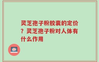 灵芝孢子粉胶囊的定价？灵芝孢子粉对人体有什么作用