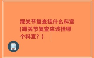 踝关节复查挂什么科室(踝关节复查应该挂哪个科室？)