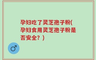 孕妇吃了灵芝孢子粉(孕妇食用灵芝孢子粉是否安全？)