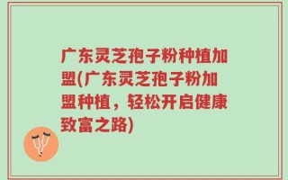 广东灵芝孢子粉种植加盟(广东灵芝孢子粉加盟种植，轻松开启健康致富之路)