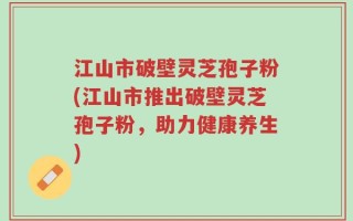 江山市破壁灵芝孢子粉(江山市推出破壁灵芝孢子粉，助力健康养生)