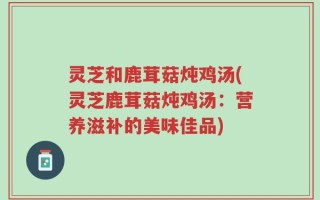 灵芝和鹿茸菇炖鸡汤(灵芝鹿茸菇炖鸡汤：营养滋补的美味佳品)