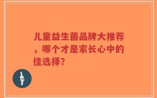 儿童益生菌品牌大推荐，哪个才是家长心中的佳选择？