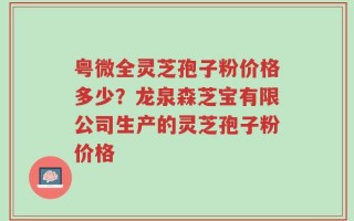 粤微全灵芝孢子粉价格多少？龙泉森芝宝有限公司生产的灵芝孢子粉价格