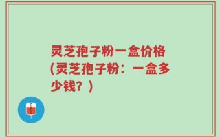 灵芝孢子粉一盒价格 (灵芝孢子粉：一盒多少钱？)