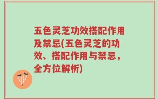 五色灵芝功效搭配作用及禁忌(五色灵芝的功效、搭配作用与禁忌，全方位解析)