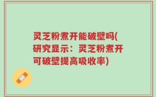 灵芝粉煮开能破壁吗(研究显示：灵芝粉煮开可破壁提高吸收率)