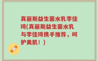 真丽斯益生菌水乳李佳琦(真丽斯益生菌水乳与李佳琦携手推荐，呵护美肌！)