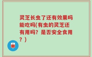 灵芝长虫了还有效果吗能吃吗(有虫的灵芝还有用吗？是否安全食用？)