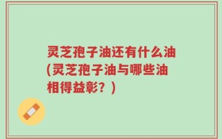 灵芝孢子油还有什么油(灵芝孢子油与哪些油相得益彰？)