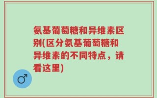 氨基葡萄糖和异维素区别(区分氨基葡萄糖和异维素的不同特点，请看这里)