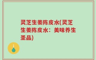 灵芝生姜陈皮水(灵芝生姜陈皮水：美味养生圣品)