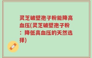 灵芝破壁孢子粉能降高血压(灵芝破壁孢子粉：降低高血压的天然选择)